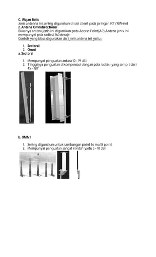 C. Wajan Bolic
Jenis antenna ini sering digunakan di sisi client pada jaringan RT/RW-net
2. Antena Omnidirectional
Biasanya antena jenis ini digunakan pada Access Point(AP).Antena jenis ini
mempunyai pola radiasi 360 derajat.
Contoh yang biasa digunakan dari jenis antena ini yaitu :
1. Sectoral
2. Omni
a. Sectoral
1. Mempunyai penguatan antara 10 - 19 dBi
2. Tingginya penguatan dikompensasi dengan pola radiasi yang sempit dari
45 - 1800
b. OMNI
1. Sering digunakan untuk sambungan point to multi point
2. Mempunyai penguatan sangat rendah yaitu 3 - 10 dBi
 