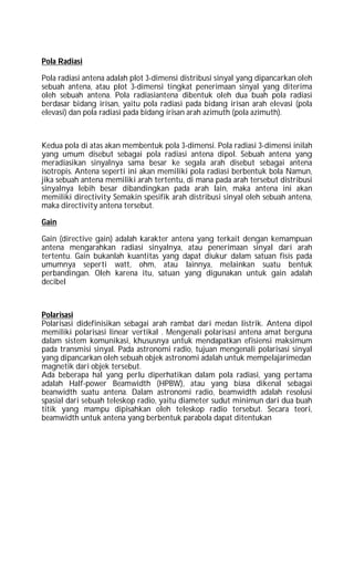 Pola Radiasi
Pola radiasi antena adalah plot 3-dimensi distribusi sinyal yang dipancarkan oleh
sebuah antena, atau plot 3-dimensi tingkat penerimaan sinyal yang diterima
oleh sebuah antena. Pola radiasiantena dibentuk oleh dua buah pola radiasi
berdasar bidang irisan, yaitu pola radiasi pada bidang irisan arah elevasi (pola
elevasi) dan pola radiasi pada bidang irisan arah azimuth (pola azimuth).
Kedua pola di atas akan membentuk pola 3-dimensi. Pola radiasi 3-dimensi inilah
yang umum disebut sebagai pola radiasi antena dipol. Sebuah antena yang
meradiasikan sinyalnya sama besar ke segala arah disebut sebagai antena
isotropis. Antena seperti ini akan memiliki pola radiasi berbentuk bola Namun,
jika sebuah antena memiliki arah tertentu, di mana pada arah tersebut distribusi
sinyalnya lebih besar dibandingkan pada arah lain, maka antena ini akan
memiliki directivity Semakin spesifik arah distribusi sinyal oleh sebuah antena,
maka directivity antena tersebut.
Gain
Gain (directive gain) adalah karakter antena yang terkait dengan kemampuan
antena mengarahkan radiasi sinyalnya, atau penerimaan sinyal dari arah
tertentu. Gain bukanlah kuantitas yang dapat diukur dalam satuan fisis pada
umumnya seperti watt, ohm, atau lainnya, melainkan suatu bentuk
perbandingan. Oleh karena itu, satuan yang digunakan untuk gain adalah
decibel
Polarisasi
Polarisasi didefinisikan sebagai arah rambat dari medan listrik. Antena dipol
memiliki polarisasi linear vertikal . Mengenali polarisasi antena amat berguna
dalam sistem komunikasi, khususnya untuk mendapatkan efisiensi maksimum
pada transmisi sinyal. Pada astronomi radio, tujuan mengenali polarisasi sinyal
yang dipancarkan oleh sebuah objek astronomi adalah untuk mempelajarimedan
magnetik dari objek tersebut.
Ada beberapa hal yang perlu diperhatikan dalam pola radiasi, yang pertama
adalah Half-power Beamwidth (HPBW), atau yang biasa dikenal sebagai
beanwidth suatu antena. Dalam astronomi radio, beamwidth adalah resolusi
spasial dari sebuah teleskop radio, yaitu diameter sudut minimun dari dua buah
titik yang mampu dipisahkan oleh teleskop radio tersebut. Secara teori,
beamwidth untuk antena yang berbentuk parabola dapat ditentukan
 