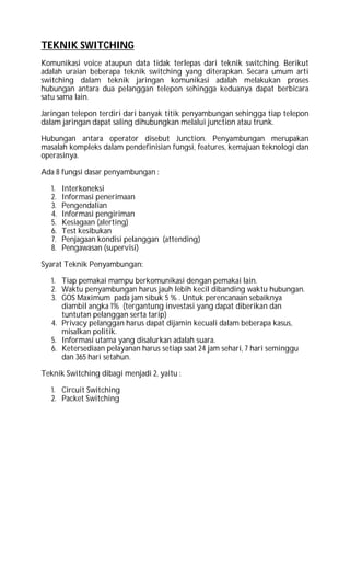 TEKNIK SWITCHING
Komunikasi voice ataupun data tidak terlepas dari teknik switching. Berikut
adalah uraian beberapa teknik switching yang diterapkan. Secara umum arti
switching dalam teknik jaringan komunikasi adalah melakukan proses
hubungan antara dua pelanggan telepon sehingga keduanya dapat berbicara
satu sama lain.
Jaringan telepon terdiri dari banyak titik penyambungan sehingga tiap telepon
dalam jaringan dapat saling dihubungkan melalui junction atau trunk.
Hubungan antara operator disebut Junction. Penyambungan merupakan
masalah kompleks dalam pendefinisian fungsi, features, kemajuan teknologi dan
operasinya.
Ada 8 fungsi dasar penyambungan :
1. Interkoneksi
2. Informasi penerimaan
3. Pengendalian
4. Informasi pengiriman
5. Kesiagaan (alerting)
6. Test kesibukan
7. Penjagaan kondisi pelanggan (attending)
8. Pengawasan (supervisi)
Syarat Teknik Penyambungan:
1. Tiap pemakai mampu berkomunikasi dengan pemakai lain.
2. Waktu penyambungan harus jauh lebih kecil dibanding waktu hubungan.
3. GOS Maximum pada jam sibuk 5 % . Untuk perencanaan sebaiknya
diambil angka 1% (tergantung investasi yang dapat diberikan dan
tuntutan pelanggan serta tarip)
4. Privacy pelanggan harus dapat dijamin kecuali dalam beberapa kasus,
misalkan politik.
5. Informasi utama yang disalurkan adalah suara.
6. Ketersediaan pelayanan harus setiap saat 24 jam sehari, 7 hari seminggu
dan 365 hari setahun.
Teknik Switching dibagi menjadi 2, yaitu :
1. Circuit Switching
2. Packet Switching
 