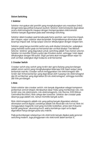 Sistem Switching
1. Selektor
Selektor merupakan alat pemilih yang menghubungkan satu masukkan (inlet)
dengan beberapa pilihan keluaran (outlet). Selektor elektromekanik digerakkan
secara elektromagnetik maupun dengan mempergunakan elektromotor.
Selektor banyak digunakan pada awal teknologi switching.
Selektor dalam keadaan awal berada pada home position, saat menerima impuls
dari telepon, wiper selektor akan berpindah. Perpindahannya ditentukan oleh
besarnya impuls tadi. Setiap output selector dihubungkan dengan telepon lain.
Selektor yang hanya memiliki outlet satu arah disebut Uniselector, sedangkan
yang memiliki outlet pada sisi horizontal dan vertikal disebut Two-Motion
Selector. Selektor yang digunakan untuk switching adalah Two-motion selector.
Selektor ini memiliki 10 baris outlet dan 10 kolom outlet, sehingga 1 inlet dapat
dihubungkan dengan 100 outlet. Digit pertama akan menggerakkan wiper ke
arah vertikal, sedangkan digit kedua ke arah horizontal.
2. Crossbar Switch
Crossbar switch atau switch yang terdiri dari garis/batang yang bersilangan
adalah sistem switch yang menghubungkan beberapa titik input output yang
berbentuk matriks. Crossbar switch menggunakan rele elektromagnet dan
terdiri dari 10 horizontal bar yang digerakkan oleh 5 pasang rele elektromagnet
dan 20 vertikal bar yang digerakkan 20 rele elektromagnet, sehingga memiliki
200 titik persilangan.
3. Rele
Selain selektor dan crossbar switch, rele banyak digunakan sebagai komponen
penbentuk sentral telepon. Berdasarkan dasar fisika yang membentuk rele, rele
terdiri atas rele elektrostatis, rele elektromagnetis, rele thermo, SCR (Silicon
Controlled Rectifier), Rele cahaya dan transistor. Selektor dan crossbar pada
dasarnya juga adalah rele, namun memiliki banyak outlet.
Rele clektromagnetis adalah rele yang paling banyak digunakan sebelum
ditemukan sentral digital, contohnya adalah rele Reed dan rele Ferred. Rele ini
menggunakan magnetik reed yang memiliki kelebihan, antara lain frekuensi
kontak yang besar, ukurannya kecil, waktu kontaknya cepat serta dapat
digerakkan hanya dengan pulsa satu mdetik.
Pada perkembangan selanjutnya rele elektronik banyak dipakai pada generasi
switching modern. Juga penggunaan rele elektronik dalam bentuk IC.
 