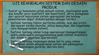 UJI KEANDALAN SISTEM DAN DESAIN
PRODUK
• Syarat uji keandalan untuk sebuah sistem, digolongkan pada
dua kondisi yaitu kualitatif dan kuantitatif, serta penegasan
dari seluruh kebutuhan sistem operasional dan konsep
pemeliharaan dapat dideskripsikan sebagai berikut :
1. Definisi tentang faktor performa sistem, misi dan profil,
dan syarat sistem (kondisi, siklus kewajiban, dan bagaimana
cara mengoprasikan sistem).
2. Definisi tentang siklus hidup operasional (mengantisipasi
waktu pada waktu penggunanannya pada sistem inventaris
dan dalam penggunaan operasional).
3. Definisi tentang lingkungan dalam hal ini yang utama
diharapkan dalam pengoprasian sistem dan penanganan
(suhu,kelembapan,getaran, dan lain-lain).
 