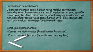 Perencanaan pemeliharaan:
Dalam perencanaan pemeliharaan harus melalui perhitungan
terhadap seluruh perencanaa sistem. Fungsi program yang spesifik
adalah yang teridentifikasi dan terjadwal pengorganisasiannya dan
mengimplementasikan tugas pemeliharaan untuk diselesaikan, dan
hasil dari evaluasi terhadap fungsi yang ditinjau.
Jenis-jenis pemeliharaan :
• Corrective Maintenance (Pemeliharaan Perbaikan).
• Preventive Maintenance (Pemeliharaan Pencegahan).
 