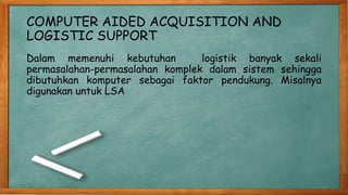 COMPUTER AIDED ACQUISITION AND
LOGISTIC SUPPORT
Dalam memenuhi kebutuhan logistik banyak sekali
permasalahan-permasalahan komplek dalam sistem sehingga
dibutuhkan komputer sebagai faktor pendukung. Misalnya
digunakan untuk LSA
 