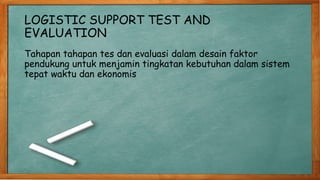 LOGISTIC SUPPORT TEST AND
EVALUATION
Tahapan tahapan tes dan evaluasi dalam desain faktor
pendukung untuk menjamin tingkatan kebutuhan dalam sistem
tepat waktu dan ekonomis
 