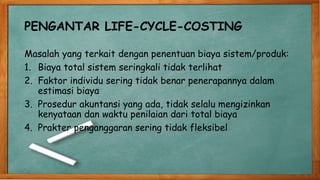 PENGANTAR LIFE-CYCLE-COSTING
Masalah yang terkait dengan penentuan biaya sistem/produk:
1. Biaya total sistem seringkali tidak terlihat
2. Faktor individu sering tidak benar penerapannya dalam
estimasi biaya
3. Prosedur akuntansi yang ada, tidak selalu mengizinkan
kenyataan dan waktu penilaian dari total biaya
4. Prakter penganggaran sering tidak fleksibel
 