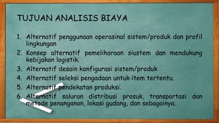 TUJUAN ANALISIS BIAYA
1. Alternatif penggunaan operasinal sistem/produk dan profil
lingkungan
2. Konsep alternatif pemeliharaan siustem dan mendukung
kebijakan logistik.
3. Alternatif desain konfigurasi sistem/produk
4. Alternatif seleksi pengadaan untuk item tertentu.
5. Alternatif pendekatan produksi.
6. Alternatif saluran distribusi prosuk, transportasi dan
metode penanganan, lokasi gudang, dan sebagainya.
 