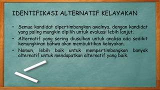 IDENTIFIKASI ALTERNATIF KELAYAKAN
• Semua kandidat dipertimbangkan awalnya, dengan kandidat
yang paling mungkin dipilih untuk evaluasi lebih lanjut.
• Alternatif yang sering diusulkan untuk analisa ada sedikit
kemungkinan bahwa akan membuktikan kelayakan.
• Namun, lebih baik untuk mempertimbangkan banyak
alternatif untuk mendapatkan alternatif yang baik.
 
