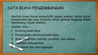 DATA BIAYA PENGEMBANGAN
• Analisis biaya harus menyelidiki semua sumber datad untuk
menentukan apa yang tersedia untuk aplikasi langsung dalam
mendukung tujuan analisis.
• Sumber data :
1. Existing bank data
2. Perencanaan sistem/produk data
3. Biaya perkiraan individu, prediksi, dan analisa
4. Pemasok dokumentasi
5. Uji teknik dan data lapangan
 