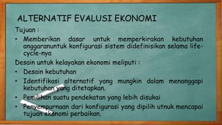 ALTERNATIF EVALUSI EKONOMI
Tujuan :
• Memberikan dasar untuk memperkirakan kebutuhan
anggaranuntuk konfigurasi sistem didefinisikan selama life-
cycle-nya
Desain untuk kelayakan ekonomi meliputi :
• Desain kebutuhan
• Identifikasi alternatif yang mungkin dalam menanggapi
kebutuhan yang ditetapkan.
• Pemilihan suatu pendekatan yang lebih disukai
• Penyempurnaan dari konfigurasi yang dipilih utnuk mencapai
tujuan ekonomi perbaikan.
 