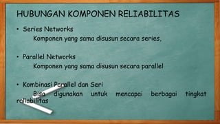 HUBUNGAN KOMPONEN RELIABILITAS
• Series Networks
Komponen yang sama disusun secara series,
• Parallel Networks
Komponen yang sama disusun secara parallel
• Kombinasi Parallel dan Seri
Bisa digunakan untuk mencapai berbagai tingkat
raliabilitas
 
