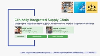 Fajar Anzari
1630 1191 0002
Industrial Engineering Dept.
Clinically Integrated Supply Chain
Exposing the fragility of Health Supply Chain and how to improve supply chain resilience
Sigit A. Pratama
1630 1191 0009
Industrial Engineering Dept.
8 July 2021
Supervised by Dadang Surjasa Iveline Anne Marie
Industrial Engineering Magister, Trisakti University
Class Assignment of Supply Chain Management
 