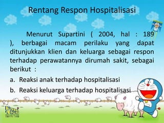 Rentang Respon Hospitalisasi
Menurut Supartini ( 2004, hal : 189
), berbagai macam perilaku yang dapat
ditunjukkan klien dan keluarga sebagai respon
terhadap perawatannya dirumah sakit, sebagai
berikut :
a. Reaksi anak terhadap hospitalisasi
b. Reaksi keluarga terhadap hospitalisasi
 