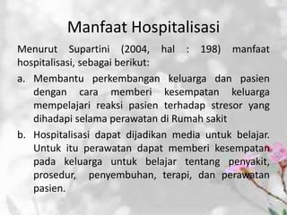 Manfaat Hospitalisasi
Menurut Supartini (2004, hal : 198) manfaat
hospitalisasi, sebagai berikut:
a. Membantu perkembangan keluarga dan pasien
dengan cara memberi kesempatan keluarga
mempelajari reaksi pasien terhadap stresor yang
dihadapi selama perawatan di Rumah sakit
b. Hospitalisasi dapat dijadikan media untuk belajar.
Untuk itu perawatan dapat memberi kesempatan
pada keluarga untuk belajar tentang penyakit,
prosedur, penyembuhan, terapi, dan perawatan
pasien.
 