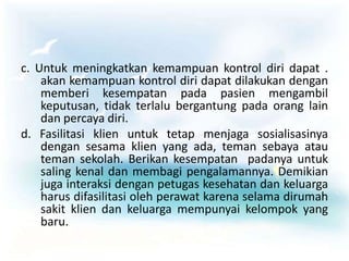 c. Untuk meningkatkan kemampuan kontrol diri dapat .
akan kemampuan kontrol diri dapat dilakukan dengan
memberi kesempatan pada pasien mengambil
keputusan, tidak terlalu bergantung pada orang lain
dan percaya diri.
d. Fasilitasi klien untuk tetap menjaga sosialisasinya
dengan sesama klien yang ada, teman sebaya atau
teman sekolah. Berikan kesempatan padanya untuk
saling kenal dan membagi pengalamannya. Demikian
juga interaksi dengan petugas kesehatan dan keluarga
harus difasilitasi oleh perawat karena selama dirumah
sakit klien dan keluarga mempunyai kelompok yang
baru.
 