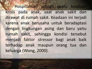 Hospitalisasi adalah suatu keadaan
krisis pada anak, saat anak sakit dan
dirawat di rumah sakit. Keadaan ini terjadi
karena anak berusaha untuk beradaptasi
dengan lingkungan asing dan baru yaitu
rumah sakit, sehingga kondisi tersebut
menjadi faktor stressor bagi anak baik
terhadap anak maupun orang tua dan
keluarga (Wong, 2000).
 