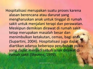 Hospitalisasi merupakan suatu proses karena
alasan berencana atau darurat yang
mengharuskan anak untuk tinggal di rumah
sakit untuk menjalani terapi dan perawatan.
Meskipun demikian dirawat di rumah sakit
tetap merupakan masalah besar dan
menimbulkan ketakutan, cemas, bagi anak
(Supartini, 2004). Hospitalisasi juga dapat
diartikan adanya beberapa perubahan psikis
yang dapat menjadi sebab anak dirawat di
rumah sakit (Stevens, 1999).
 