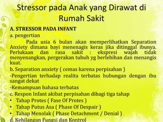 Stressor pada Anak yang Dirawat di
Rumah Sakit
A. STRESSOR PADA INFANT
a. pengertian
Pada usia 6 bulan akan memperlihatkan Separation
Anxiety dimana bayi menenagis keras jika ditinggal ibunya.
Perlukaan dan rasa sakit : ekspresi wajah tidak
menyenangkan, pergerakan tubuh yg berlebihan dan menangis
kuat.
b. Separation anxiety ( cemas karena perpisahan )
-Pengertian terhadap realita terbatas hubungan dengan ibu
sangat dekat
-Kemampuan bahasa terbatas
c. Respon Infant akibat perpisahan dibagi tiga tahap
• Tahap Protes ( Fase Of Protes )
• Tahap Putus Asa ( Phase Of Despair )
• Tahap Menolak ( Phase Detachment / Denial )
d. Kehilangan Fungsi dan Kontrol
 
