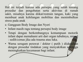 Hal ini terjadi karena ada persepsi yang salah tentang
prosedur dan pengobatan serta aktivitas di rumah
sakit, misalnya karena diikat/restrain tangan, kaki yang
membuat anak kehilangan mobilitas dan menimbulkan
stress pada anak
e. Gangguan Body Image dan Nyeri
• Infant masih ragu tentang persepsi body image
• Tetapi dengan berkembangnya kemampuan motorik
infant dapat memahami arti dari organ tubuhnya, missal
: sedih/cemas jika ada trauma atau luka.
• Warna seragam perawat / dokter ( putih ) diidentikan
dengan prosedur tindakan yang menyakitkan sehingga
meningkatkan kecemasan bagi infant.
 