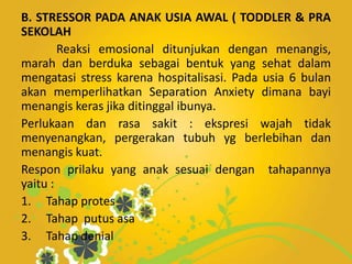 B. STRESSOR PADA ANAK USIA AWAL ( TODDLER & PRA
SEKOLAH
Reaksi emosional ditunjukan dengan menangis,
marah dan berduka sebagai bentuk yang sehat dalam
mengatasi stress karena hospitalisasi. Pada usia 6 bulan
akan memperlihatkan Separation Anxiety dimana bayi
menangis keras jika ditinggal ibunya.
Perlukaan dan rasa sakit : ekspresi wajah tidak
menyenangkan, pergerakan tubuh yg berlebihan dan
menangis kuat.
Respon prilaku yang anak sesuai dengan tahapannya
yaitu :
1. Tahap protes
2. Tahap putus asa
3. Tahap denial
 
