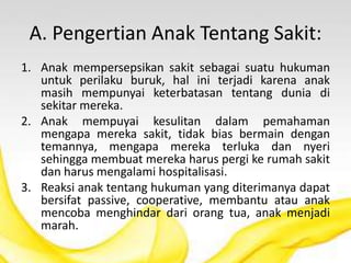 A. Pengertian Anak Tentang Sakit:
1. Anak mempersepsikan sakit sebagai suatu hukuman
untuk perilaku buruk, hal ini terjadi karena anak
masih mempunyai keterbatasan tentang dunia di
sekitar mereka.
2. Anak mempuyai kesulitan dalam pemahaman
mengapa mereka sakit, tidak bias bermain dengan
temannya, mengapa mereka terluka dan nyeri
sehingga membuat mereka harus pergi ke rumah sakit
dan harus mengalami hospitalisasi.
3. Reaksi anak tentang hukuman yang diterimanya dapat
bersifat passive, cooperative, membantu atau anak
mencoba menghindar dari orang tua, anak menjadi
marah.
 