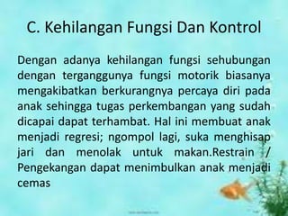 C. Kehilangan Fungsi Dan Kontrol
Dengan adanya kehilangan fungsi sehubungan
dengan terganggunya fungsi motorik biasanya
mengakibatkan berkurangnya percaya diri pada
anak sehingga tugas perkembangan yang sudah
dicapai dapat terhambat. Hal ini membuat anak
menjadi regresi; ngompol lagi, suka menghisap
jari dan menolak untuk makan.Restrain /
Pengekangan dapat menimbulkan anak menjadi
cemas
 
