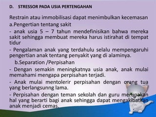 D. STRESSOR PADA USIA PERTENGAHAN
Restrain atau immobilisasi dapat menimbulkan kecemasan
a.Pengertian tentang sakit
- anak usia 5 – 7 tahun mendefinisikan bahwa mereka
sakit sehingga membuat mereka harus istirahat di tempat
tidur
- Pengalaman anak yang terdahulu selalu mempengaruhi
pengertian anak tentang penyakit yang di alaminya.
b.Separation /Perpisahan
- Dengan semakin meningkatnya usia anak, anak mulai
memahami mengapa perpisahan terjadi.
- Anak mulai mentolerir perpisahan dengan orang tua
yang berlangsunng lama.
- Perpisahan dengan teman sekolah dan guru merupakan
hal yang berarti bagi anak sehingga dapat mengakibatkan
anak menjadi cemas.
 