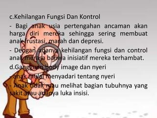 c.Kehilangan Fungsi Dan Kontrol
- Bagi anak usia pertengahan ancaman akan
harga diri mereka sehingga sering membuat
anak frustasi, marah dan depresi.
- Dengan adanya kehilangan fungsi dan control
anak merasa bahwa inisiatif mereka terhambat.
d.Gangguan body image dan nyeri
- anak mulai menyadari tentang nyeri
- Anak tidak mau melihat bagian tubuhnya yang
sakit atau adanya luka insisi.
 
