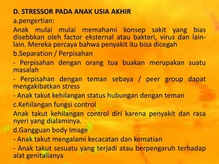 D. STRESSOR PADA ANAK USIA AKHIR
a.pengertian:
Anak mulai mulai memahami konsep sakit yang bias
disebbkan oleh factor eksternal atau bakteri, virus dan lain-
lain. Mereka percaya bahwa penyakit itu bisa dicegah
b.Separation / Perpisahan
- Perpisahan dengan orang tua buakan merupakan suatu
masalah
- Perpisahan dengan teman sebaya / peer group dapat
mengakibatkan stress
- Anak takut kehilangan status hubungan dengan teman
c.Kehilangan fungsi control
Anak takut kehilangan control diri karena penyakit dan rasa
nyeri yang dialaminya.
d.Gangguan body Image
- Anak takut mengalami kecacatan dan kematian
- Anak takut sesuatu yang terjadi atau berpengaruh terhadap
alat genitalianya
 