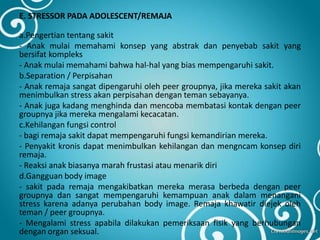 E. STRESSOR PADA ADOLESCENT/REMAJA
a.Pengertian tentang sakit
- Anak mulai memahami konsep yang abstrak dan penyebab sakit yang
bersifat kompleks
- Anak mulai memahami bahwa hal-hal yang bias mempengaruhi sakit.
b.Separation / Perpisahan
- Anak remaja sangat dipengaruhi oleh peer groupnya, jika mereka sakit akan
menimbulkan stress akan perpisahan dengan teman sebayanya.
- Anak juga kadang menghinda dan mencoba membatasi kontak dengan peer
groupnya jika mereka mengalami kecacatan.
c.Kehilangan fungsi control
- bagi remaja sakit dapat mempengaruhi fungsi kemandirian mereka.
- Penyakit kronis dapat menimbulkan kehilangan dan mengncam konsep diri
remaja.
- Reaksi anak biasanya marah frustasi atau menarik diri
d.Gangguan body image
- sakit pada remaja mengakibatkan mereka merasa berbeda dengan peer
groupnya dan sangat mempengaruhi kemampuan anak dalam menangani
stress karena adanya perubahan body image. Remaja khawatir diejek oleh
teman / peer groupnya.
- Mengalami stress apabila dilakukan pemeriksaan fisik yang berhubungan
dengan organ seksual.
 