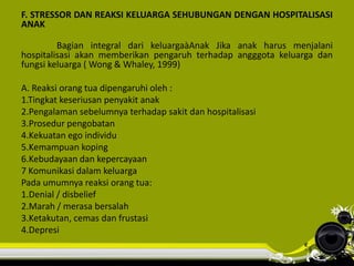 F. STRESSOR DAN REAKSI KELUARGA SEHUBUNGAN DENGAN HOSPITALISASI
ANAK
Bagian integral dari keluargaàAnak Jika anak harus menjalani
hospitalisasi akan memberikan pengaruh terhadap angggota keluarga dan
fungsi keluarga ( Wong & Whaley, 1999)
A. Reaksi orang tua dipengaruhi oleh :
1.Tingkat keseriusan penyakit anak
2.Pengalaman sebelumnya terhadap sakit dan hospitalisasi
3.Prosedur pengobatan
4.Kekuatan ego individu
5.Kemampuan koping
6.Kebudayaan dan kepercayaan
7 Komunikasi dalam keluarga
Pada umumnya reaksi orang tua:
1.Denial / disbelief
2.Marah / merasa bersalah
3.Ketakutan, cemas dan frustasi
4.Depresi
 