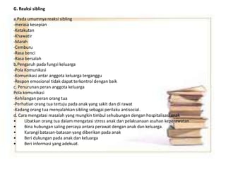 G. Reaksi sibling
a.Pada umumnya reaksi sibling
-merasa kesepian
-Ketakutan
-Khawatir
-Marah
-Cemburu
-Rasa benci
-Rasa bersalah
b.Pengaruh pada fungsi keluarga
-Pola Komunikasi
-Komunikasi antar anggota keluarga terganggu
-Respon emosional tidak dapat terkontrol dengan baik
c. Penurunan peran anggota keluarga
Pola komunikasi
-Kehilangan peran orang tua
-Perhatian orang tua tertuju pada anak yang sakit dan di rawat
-Kadang orang tua menyalahkan sibling sebagai perilaku antisocial.
d. Cara mengatasi masalah yang mungkin timbul sehubungan dengan hospitalisasi anak
• Libatkan orang tua dalam mengatasi stress anak dan pelaksanaan asuhan keperawatan
• Bina hubungan saling percaya antara perawat dengan anak dan keluarga.
• Kurangi batasan-batasan yang diberikan pada anak
• Beri dukungan pada anak dan keluarga
• Beri informasi yang adekuat.
 