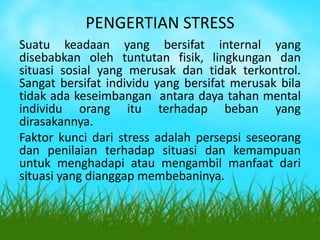PENGERTIAN STRESS
Suatu keadaan yang bersifat internal yang
disebabkan oleh tuntutan fisik, lingkungan dan
situasi sosial yang merusak dan tidak terkontrol.
Sangat bersifat individu yang bersifat merusak bila
tidak ada keseimbangan antara daya tahan mental
individu orang itu terhadap beban yang
dirasakannya.
Faktor kunci dari stress adalah persepsi seseorang
dan penilaian terhadap situasi dan kemampuan
untuk menghadapi atau mengambil manfaat dari
situasi yang dianggap membebaninya.
 