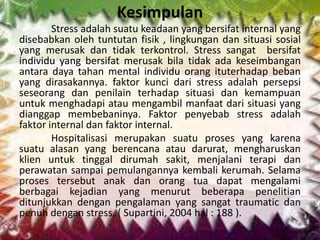 Kesimpulan
Stress adalah suatu keadaan yang bersifat internal yang
disebabkan oleh tuntutan fisik , lingkungan dan situasi sosial
yang merusak dan tidak terkontrol. Stress sangat bersifat
individu yang bersifat merusak bila tidak ada keseimbangan
antara daya tahan mental individu orang ituterhadap beban
yang dirasakannya. faktor kunci dari stress adalah persepsi
seseorang dan penilain terhadap situasi dan kemampuan
untuk menghadapi atau mengambil manfaat dari situasi yang
dianggap membebaninya. Faktor penyebab stress adalah
faktor internal dan faktor internal.
Hospitalisasi merupakan suatu proses yang karena
suatu alasan yang berencana atau darurat, mengharuskan
klien untuk tinggal dirumah sakit, menjalani terapi dan
perawatan sampai pemulangannya kembali kerumah. Selama
proses tersebut anak dan orang tua dapat mengalami
berbagai kejadian yang menurut beberapa penelitian
ditunjukkan dengan pengalaman yang sangat traumatic dan
penuh dengan stress, ( Supartini, 2004 hal : 188 ).
 