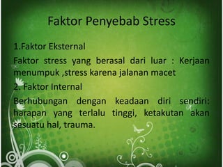 Faktor Penyebab Stress
1.Faktor Eksternal
Faktor stress yang berasal dari luar : Kerjaan
menumpuk ,stress karena jalanan macet
2. Faktor Internal
Berhubungan dengan keadaan diri sendiri:
harapan yang terlalu tinggi, ketakutan akan
sesuatu hal, trauma.
 
