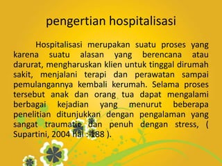 pengertian hospitalisasi
Hospitalisasi merupakan suatu proses yang
karena suatu alasan yang berencana atau
darurat, mengharuskan klien untuk tinggal dirumah
sakit, menjalani terapi dan perawatan sampai
pemulangannya kembali kerumah. Selama proses
tersebut anak dan orang tua dapat mengalami
berbagai kejadian yang menurut beberapa
penelitian ditunjukkan dengan pengalaman yang
sangat traumatic dan penuh dengan stress, (
Supartini, 2004 hal : 188 ).
 