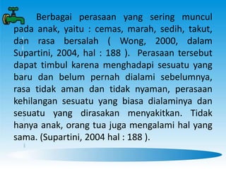 Berbagai perasaan yang sering muncul
pada anak, yaitu : cemas, marah, sedih, takut,
dan rasa bersalah ( Wong, 2000, dalam
Supartini, 2004, hal : 188 ). Perasaan tersebut
dapat timbul karena menghadapi sesuatu yang
baru dan belum pernah dialami sebelumnya,
rasa tidak aman dan tidak nyaman, perasaan
kehilangan sesuatu yang biasa dialaminya dan
sesuatu yang dirasakan menyakitkan. Tidak
hanya anak, orang tua juga mengalami hal yang
sama. (Supartini, 2004 hal : 188 ).
 