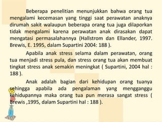 Beberapa penelitian menunjukkan bahwa orang tua
mengalami kecemasan yang tinggi saat perawatan anaknya
dirumah sakit walaupun beberapa orang tua juga dilaporkan
tidak mengalami karena perawatan anak dirasakan dapat
mengatasi permasalahannya (Hallstrom dan Ellander, 1997.
Brewis, E. 1995, dalam Supartini 2004: 188 ).
Apabila anak stress selama dalam perawatan, orang
tua menjadi stress pula, dan stress orang tua akan membuat
tingkat stress anak semakin meningkat ( Supartini, 2004 hal :
188 ).
Anak adalah bagian dari kehidupan orang tuanya
sehingga apabila ada pengalaman yang mengganggu
kehidupannya maka orang tua pun merasa sangat stress (
Brewis ,1995, dalam Supartini hal : 188 ).
 