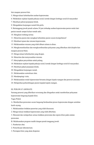 lain maupun perawat lain.
5. Mengevaluasi keberhasilan asuhan keperawatan.
6. Melakukan rujukan kepada pekerja sosial, kontak dengan lembaga sosial di masyarakat
7. Membuat jadwal perjanjian klinik.
8. Mengadakan kunjungan rumah bila perlu.
9. Bertanggung jawab penuh selama 24 jam terhadap asuhan keperawatan pasien mulai dari
pasien masuk sampai keluar rumah sakit.
10. Mengikuti timbang terima
11. Menerima pasien dan mengkaji kebutuhan pasien secara komperhensif
12. Membuat tujuan dan rencana keperawatan.
13. Melaksanakan rencana yang telah dibuat selama ia dinas.
14. Mengkomunikasikan dan mengkoordinasikan pelayanan yang diberikan oleh disiplin lain
maupun perawat blain.
15. Mengevaluasi keberhasilan yang dicapai.
16. Menerima dan menyesuaikan rencana.
17. Menyiapkan penyuluhan untuk pulang.
18. Melakukan rujukan kepada pekerja sosial, kontak dengan lembaga sosial di masyarakat.
19. Membuat jadual perjanjian klinik.
20. Mengadakan kunjungan rumah.
21. Melaksanakan sentralisasi obat.
22. Mendampingi visite.
23. Melaksanakan ronde keperawatan bersama dengan kepala ruangan dan perawat associate.
24. Melaporkan perkembangan pasien kepada kepala ruangan.
III. PERAWAT ASOSIATE
Seorang perawat yang diberikan wewenang dan ditugaskan untuk memberikan pelayanan
keperawatan langsung kepada klien.
Tugas Pokok
A. Memberikan perawatan secara langsung berdasarkan proses keperawatan dengan sentuhan
kasih sayang.
1. Melaksanakan tindakan perawtan yang telah disususun.
2. Mengevalusai tindakan keperawatan yang telah diberikan.
3. Mencatat dan melaporkan semua tindakan perawatan dan repons klien pada catatan
perawatan.
B. Melaksanakan program medik dengan penuh tanggung jawab.
1. Pemberian obat.
2. Pemeriksaan laboratorium.
3. Persiapan klien yang akan dioperasi.
 