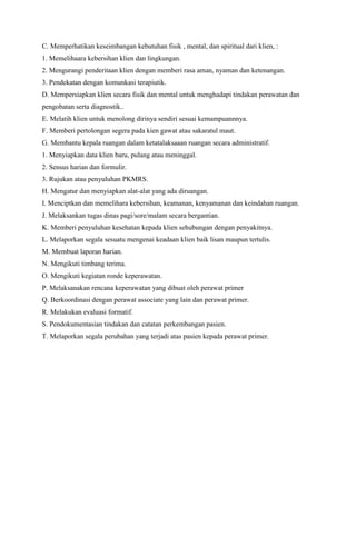 C. Memperhatikan keseimbangan kebutuhan fisik , mental, dan spiritual dari klien, :
1. Memelihaara kebersihan klien dan lingkungan.
2. Mengurangi penderitaan klien dengan memberi rasa aman, nyaman dan ketenangan.
3. Pendekatan dengan komunkasi terapiutik.
D. Mempersiapkan klien secara fisik dan mental untuk menghadapi tindakan perawatan dan
pengobatan serta diagnostik..
E. Melatih klien untuk menolong dirinya sendiri sesuai kemampuannnya.
F. Memberi pertolongan segera pada kien gawat atau sakaratul maut.
G. Membantu kepala ruangan dalam ketatalaksaaan ruangan secara administratif.
1. Menyiapkan data klien baru, pulang atau meninggal.
2. Sensus harian dan formulir.
3. Rujukan atau penyuluhan PKMRS.
H. Mengatur dan menyiapkan alat-alat yang ada diruangan.
I. Menciptkan dan memelihara kebersihan, keamanan, kenyamanan dan keindahan ruangan.
J. Melaksankan tugas dinas pagi/sore/malam secara bergantian.
K. Memberi penyuluhan kesehatan kepada klien sehubungan dengan penyakitnya.
L. Melaporkan segala sesuatu mengenai keadaan klien baik lisan maupun tertulis.
M. Membuat laporan harian.
N. Mengikuti timbang terima.
O. Mengikuti kegiatan ronde keperawatan.
P. Melaksanakan rencana keperawatan yang dibuat oleh perawat primer
Q. Berkoordinasi dengan perawat associate yang lain dan perawat primer.
R. Melakukan evaluasi formatif.
S. Pendokumentasian tindakan dan catatan perkembangan pasien.
T. Melaporkan segala perubahan yang terjadi atas pasien kepada perawat primer.
 