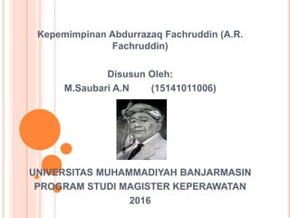Kepemimpinan Abdurrazaq Fachruddin (A.R.
Fachruddin)
Disusun Oleh:
M.Saubari A.N (15141011006)
UNIVERSITAS MUHAMMADIYAH BANJARMASIN
PROGRAM STUDI MAGISTER KEPERAWATAN
2016
 
