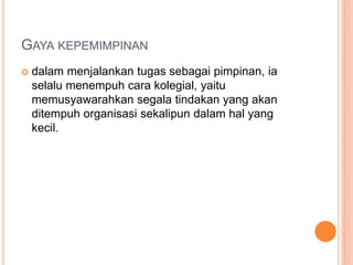 GAYA KEPEMIMPINAN
 dalam menjalankan tugas sebagai pimpinan, ia
selalu menempuh cara kolegial, yaitu
memusyawarahkan segala tindakan yang akan
ditempuh organisasi sekalipun dalam hal yang
kecil.
 