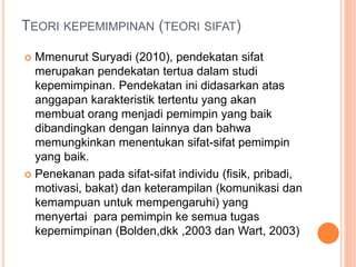 TEORI KEPEMIMPINAN (TEORI SIFAT)
 Mmenurut Suryadi (2010), pendekatan sifat
merupakan pendekatan tertua dalam studi
kepemimpinan. Pendekatan ini didasarkan atas
anggapan karakteristik tertentu yang akan
membuat orang menjadi pemimpin yang baik
dibandingkan dengan lainnya dan bahwa
memungkinkan menentukan sifat-sifat pemimpin
yang baik.
 Penekanan pada sifat-sifat individu (fisik, pribadi,
motivasi, bakat) dan keterampilan (komunikasi dan
kemampuan untuk mempengaruhi) yang
menyertai para pemimpin ke semua tugas
kepemimpinan (Bolden,dkk ,2003 dan Wart, 2003)
 