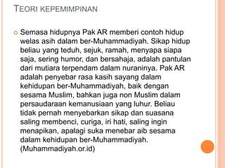 TEORI KEPEMIMPINAN
 Semasa hidupnya Pak AR memberi contoh hidup
welas asih dalam ber-Muhammadiyah. Sikap hidup
beliau yang teduh, sejuk, ramah, menyapa siapa
saja, sering humor, dan bersahaja, adalah pantulan
dari mutiara terpendam dalam nuraninya. Pak AR
adalah penyebar rasa kasih sayang dalam
kehidupan ber-Muhammadiyah, baik dengan
sesama Muslim, bahkan juga non Muslim dalam
persaudaraan kemanusiaan yang luhur. Beliau
tidak pernah menyebarkan sikap dan suasana
saling membenci, curiga, iri hati, saling ingin
menapikan, apalagi suka menebar aib sesama
dalam kehidupan ber-Muhammadiyah.
(Muhammadiyah.or.id)
 