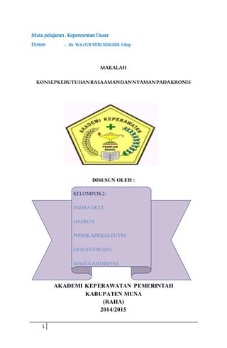 1
Mata pelajaran : Keperawatan Dasar
Dosen : Ns. WAODE FITRI NINGSIH, S.Kep
MAKALAH
KONSEPKEBUTUHANRASAAMANDANNYAMANPADAKRONIS
DISUSUN OLEH :
AKADEMI KEPERAWATAN PEMERINTAH
KABUPATEN MUNA
(RAHA)
2014/2015
KELOMPOK2:
INDRADEVI
HASRUN
PIPINKAPRILIA PUTRI
DESIANDRIANI
MASTAANDRIANI
SITTIMAIMUNAH
 