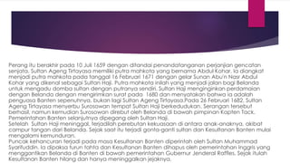 Perang itu berakhir pada 10 Juli 1659 dengan ditandai penandatanganan perjanjian gencatan
senjata. Sultan Ageng Tirtayasa memiliki putra mahkota yang bernama Abdul Kohar. Ia diangkat
menjadi putra mahkota pada tanggal 16 Februari 1671 dengan gelar Sunan Abu'n Nasr Abdul
Kohar yang dikenal sebagai Sultan Haji. Putra mahkota inilah yang menjadi jalan bagi Belanda
untuk mengadu domba sultan dengan putranya sendiri. Sultan Haji menginginkan perdamaian
dengan Belanda dengan mengirimkan surat pada 1680 dan menyatakan bahwa ia adalah
penguasa Banten sepenuhnya, bukan lagi Sultan Ageng Tirtayasa.Pada 26 Februari 1682, Sultan
Ageng Tirtayasa menyerbu Surosowan tempat Sultan Haji berkedudukan. Serangan tersebut
berhasil, namun kemudian Surosowan direbut oleh Belanda di bawah pimpinan Kapten Tack.
Pemerintahan Banten selanjutnya dipegang oleh Sultan Haji.
Setelah Sultan Haji meninggal, terjadilah perebutan kekuasaan di antara anak-anaknya, akibat
campur tangan dari Belanda. Sejak saat itu terjadi gonta-ganti sultan dan Kesultanan Banten mulai
mengalami kemunduran.
Puncak kehancuran terjadi pada masa Kesultanan Banten diperintah oleh Sultan Muhammad
Syarifuddin. Ia dipaksa turun tahta dan Kesultanan Banten dihapus oleh pemerintahan Inggris yang
menggantikan Belanda di Banten di bawah pemerintahan Gubernur Jenderal Raffles. Sejak itulah
Kesultanan Banten hilang dan hanya meninggalkan jejaknya.
 