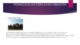 PENINGGALAN KERAJAAN MBANTEN
 Istana Keraton Kaibon
Istana Kaibon adalah sebuah Istana tempat tinggal Ratu Aisyah, ibunda dari Sultan Syaifuddin.
Bentuknya hanyalah tinggal Reruntuhan saja. Disampingnya ada sebuah Pohon besar dan
sebuah Kanal. Menurut penduduk sekitar, dulunya ini adalah sebuah Istana yang sangat . Namun, Pada
tahun 1832, Belanda menghancurkannya saat terjadi peperangan melawan Kerajaan Banten
 