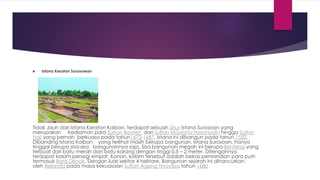  Istana Keraton Surosowan
Tidak Jauh dari Istana Keraton Kaibon, terdapat sebuah Situs Istana Surosoan yang
merupakan Kediaman para Sultan Banten, dari Sultan Maulana Hasanudin hingga Sultan
Haji yang pernah berkuasa pada tahun1672-1687, Istana ini dibangun pada tahun 1552.
Dibanding Istana Kaibon yang terlihat masih berupa bangunan, Istana Surosoan, hanya
tinggal berupa sisa-sisa bangunannya saja. Sisa bangunan megah ini berupa Benteng yang
terbuat dari batu merah dan batu karang dengan tinggi 0,5 – 2 meter. Ditengahnya
terdapat kolam persegi empat. Konon, kolam tersebut adalah bekas pemandian para putri
termasuk Rara Denok. Dengan luas sekitar 4 hektare. Bangunan sejarah ini dihancurkan
oleh Belanda pada masa kekuasaan Sultan Ageng Tirtayasa tahun 1680
 