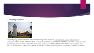  Masjid Agung Banten
Masjid Agung Banten terletak di Kompleks bangunan masjid di Desa Banten Lama, Kecamatan
Kasemen, sekitar 10 km sebelah utara KotaSerang. Masjid ini dibangun pertama kali oleh Sultan Maulana
Hasanuddin (1552-1570), pertama Kesultanan Demak. Ia adalah putra pertama Sunan Gunung Jati.
Salah satu kekhasan yang tampak dari masjid ini adalah atap bangunan utama yang bertumpuk lima,
 