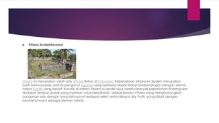  Vihara Avalokitesvara
Vihara ini merupakan salah satu Vihara tertua di Indonesia. Keberadaan Vihara ini diyakini merupakan
bukti bahwa pada saat itu penganut Agama yang berbeda dapat hidup berdampingan dengan damai
tanpa Konflik yang berarti. Kondisi di dalam Vihara ini sendiri sejuk karena banyak pepohonan rindang dan
terdapat tempat duduk yang nyaman untuk beristirahat. Selasar koridor Vihara yang menghubungkan
bangunan satu dengan yang lainnya ini terdapat relief cerita hikayat Ular Putih, yang dilukis dengan
berwarna-warni sebagai elemen estetis.
 