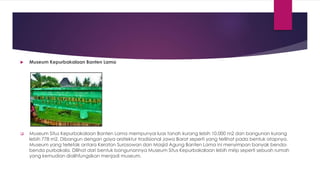  Museum Kepurbakalaan Banten Lama
 Museum Situs Kepurbakalaan Banten Lama mempunyai luas tanah kurang lebih 10.000 m2 dan bangunan kurang
lebih 778 m2. Dibangun dengan gaya arsitektur tradisional Jawa Barat seperti yang terlihat pada bentuk atapnya.
Museum yang terletak antara Keraton Surosowan dan Masjid Agung Banten Lama ini menyimpan banyak benda-
benda purbakala. Dilihat dari bentuk bangunannya Museum Situs Kepurbakalaan lebih mirip seperti sebuah rumah
yang kemudian dialihfungsikan menjadi museum.
 